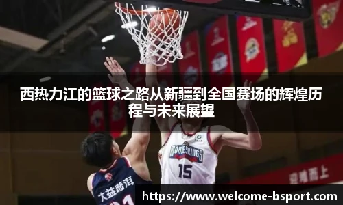 西热力江的篮球之路从新疆到全国赛场的辉煌历程与未来展望