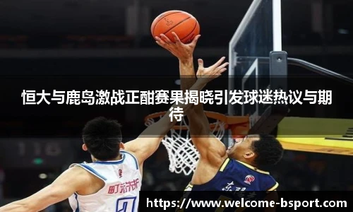 恒大与鹿岛激战正酣赛果揭晓引发球迷热议与期待